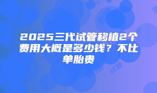 2025三代试管移植2个费用大概是多少钱?不比单胎贵