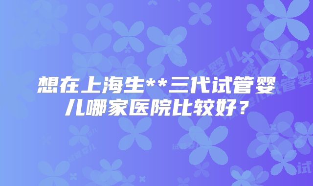 想在上海生**三代试管婴儿哪家医院比较好？