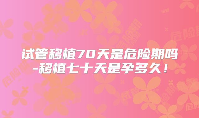 试管移植70天是危险期吗-移植七十天是孕多久！