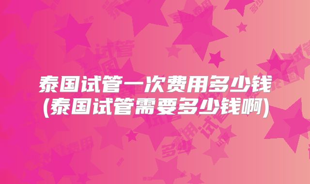 泰国试管一次费用多少钱(泰国试管需要多少钱啊)