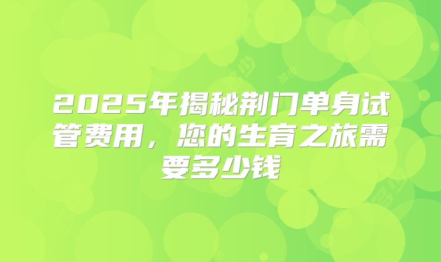 2025年揭秘荆门单身试管费用，您的生育之旅需要多少钱