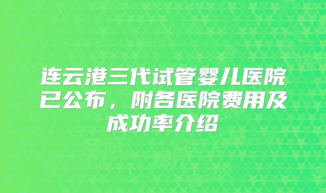 连云港三代试管婴儿医院已公布,附各医院费用及成功率介绍