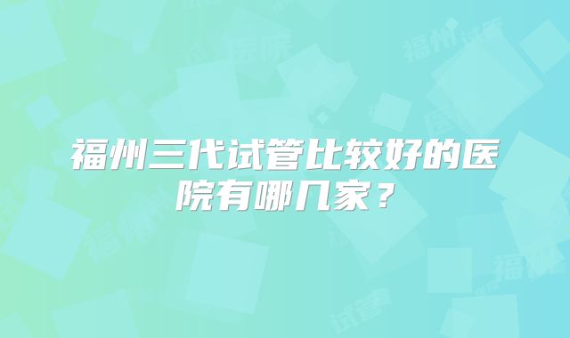 福州三代试管比较好的医院有哪几家?