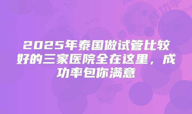 2025年泰国做试管比较好的三家医院全在这里，成功率包你满意