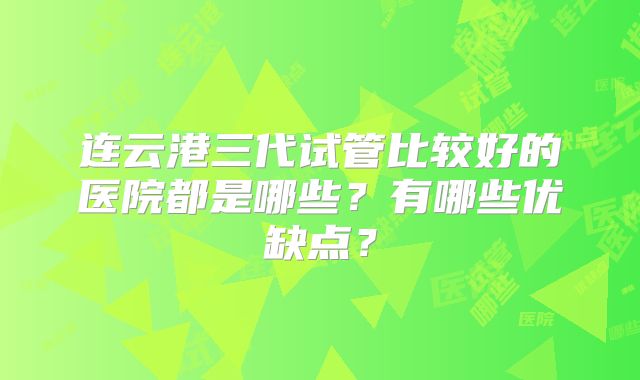 连云港三代试管比较好的医院都是哪些？有哪些优缺点？