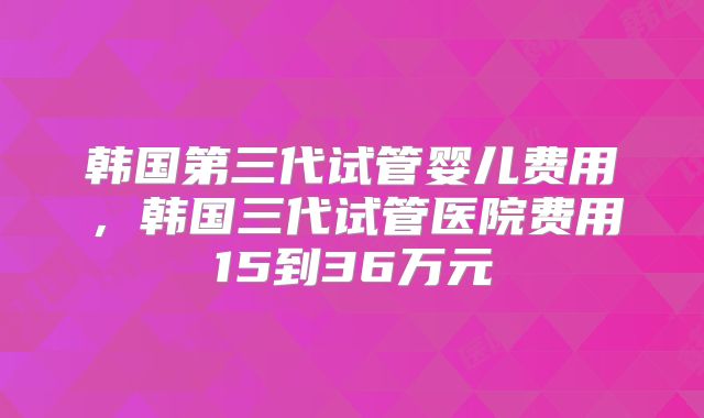 韩国第三代试管婴儿费用,韩国三代试管医院费用15到36万元