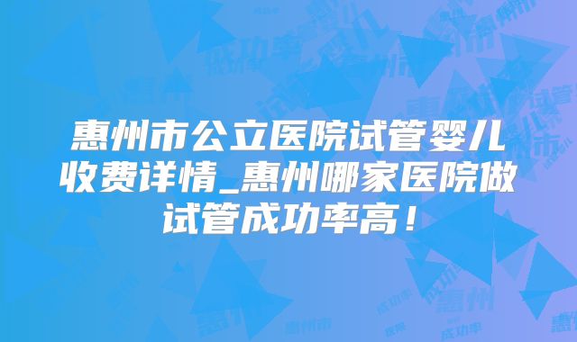 惠州市公立医院试管婴儿收费详情_惠州哪家医院做试管成功率高！
