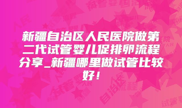 新疆自治区人民医院做第二代试管婴儿促排卵流程分享_新疆哪里做试管比较好！