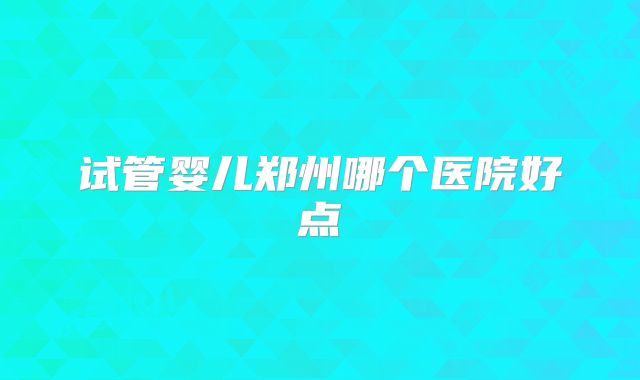 试管婴儿郑州哪个医院好点