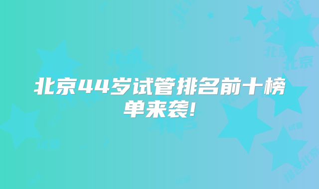 北京44岁试管排名前十榜单来袭!