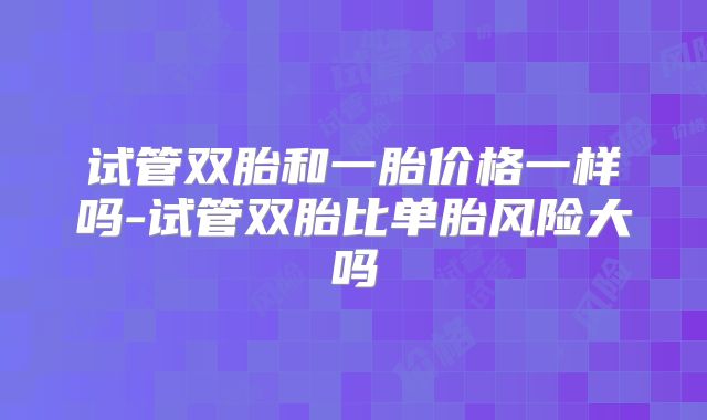 试管双胎和一胎价格一样吗-试管双胎比单胎风险大吗