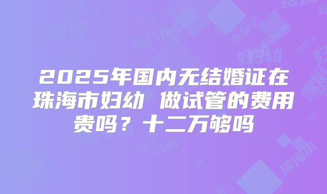 2025年国内无结婚证在珠海市妇幼 做试管的费用贵吗？十二万够吗