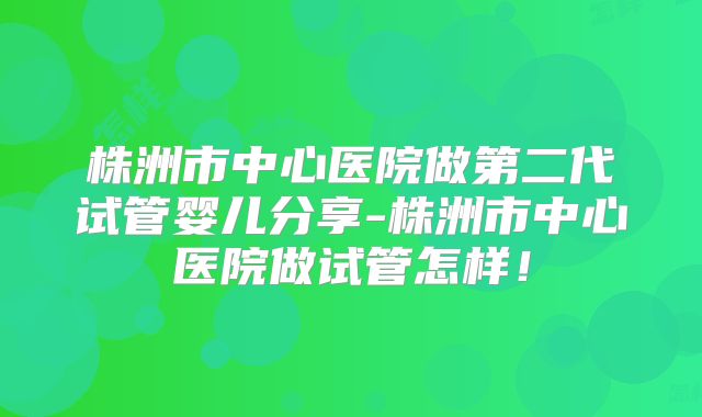 株洲市中心医院做第二代试管婴儿分享-株洲市中心医院做试管怎样!