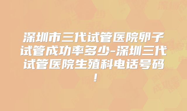 深圳市三代试管医院卵子试管成功率多少-深圳三代试管医院生殖科电话号码！