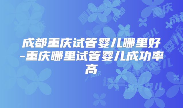 成都重庆试管婴儿哪里好-重庆哪里试管婴儿成功率高