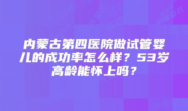 内蒙古第四医院做试管婴儿的成功率怎么样？53岁高龄能怀上吗？