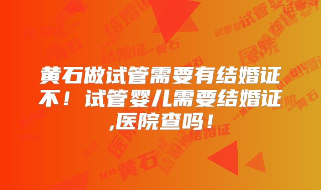黄石做试管需要有结婚证不！试管婴儿需要结婚证,医院查吗！