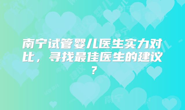 南宁试管婴儿医生实力对比，寻找最佳医生的建议？