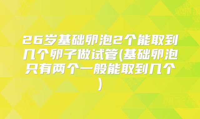 26岁基础卵泡2个能取到几个卵子做试管(基础卵泡只有两个一般能取到几个)