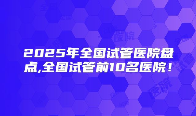 2025年全国试管医院盘点,全国试管前10名医院!