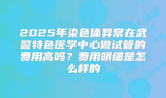 2025年染色体异常在武警特色医学中心做试管的费用高吗?费用明细是怎么样的