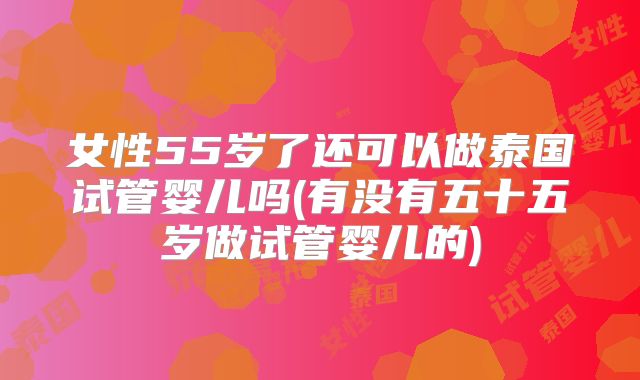 女性55岁了还可以做泰国试管婴儿吗(有没有五十五岁做试管婴儿的)