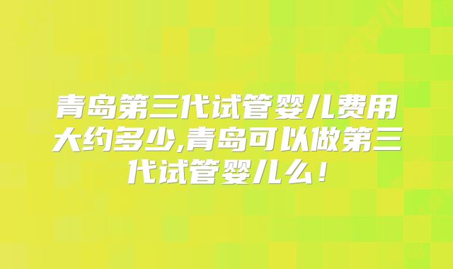 青岛第三代试管婴儿费用大约多少,青岛可以做第三代试管婴儿么！