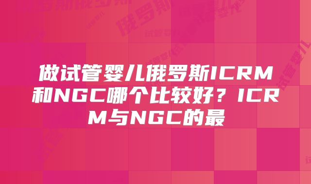 做试管婴儿俄罗斯ICRM和NGC哪个比较好?ICRM与NGC的最