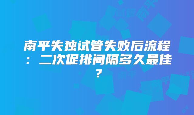 南平失独试管失败后流程：二次促排间隔多久最佳？