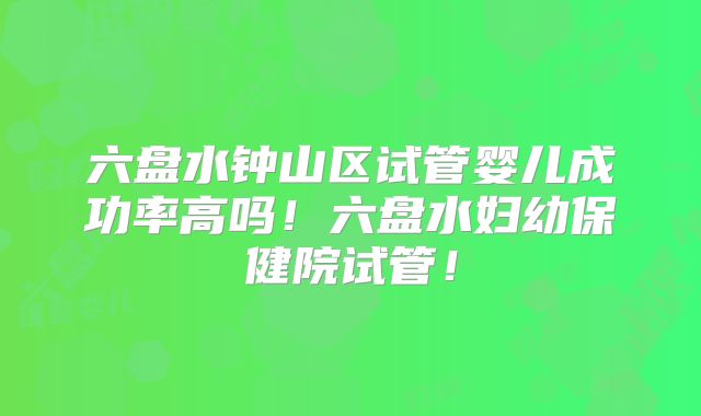六盘水钟山区试管婴儿成功率高吗！六盘水妇幼保健院试管！