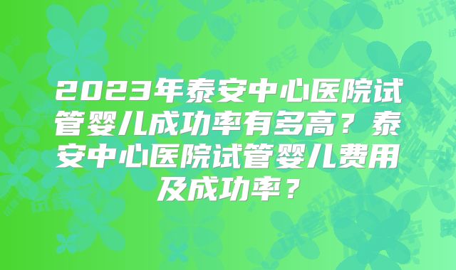 2023年泰安中心医院试管婴儿成功率有多高？泰安中心医院试管婴儿费用及成功率？