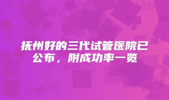 抚州好的三代试管医院已公布,附成功率一览
