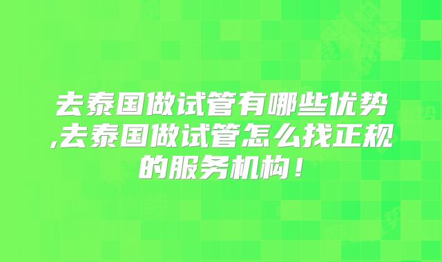 去泰国做试管有哪些优势,去泰国做试管怎么找正规的服务机构！