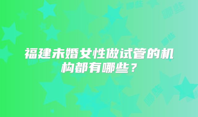 福建未婚女性做试管的机构都有哪些?