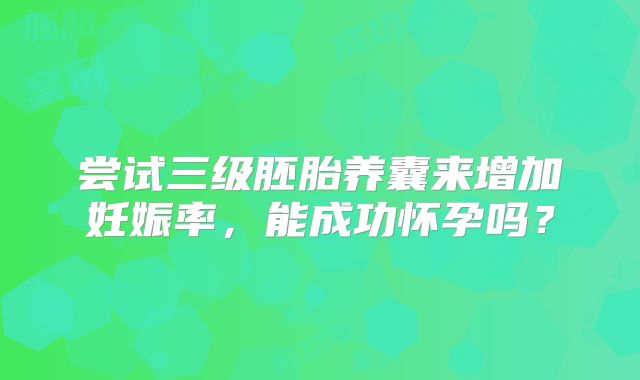尝试三级胚胎养囊来增加妊娠率,能成功怀孕吗?