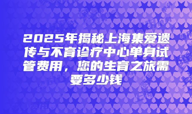 2025年揭秘上海集爱遗传与不育诊疗中心单身试管费用，您的生育之旅需要多少钱