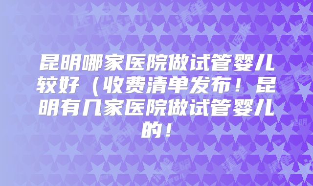 昆明哪家医院做试管婴儿较好（收费清单发布！昆明有几家医院做试管婴儿的！