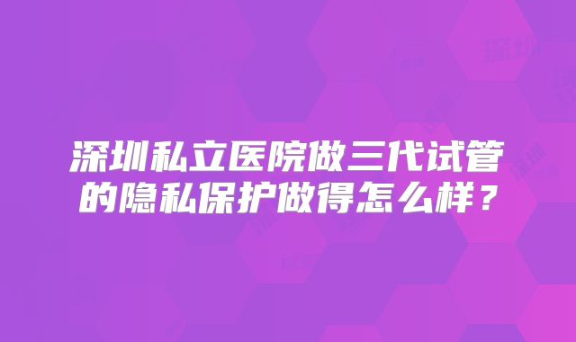 深圳私立医院做三代试管的隐私保护做得怎么样？