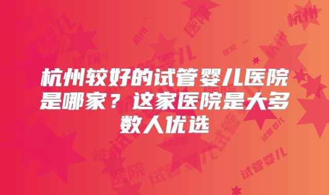 杭州较好的试管婴儿医院是哪家？这家医院是大多数人优选