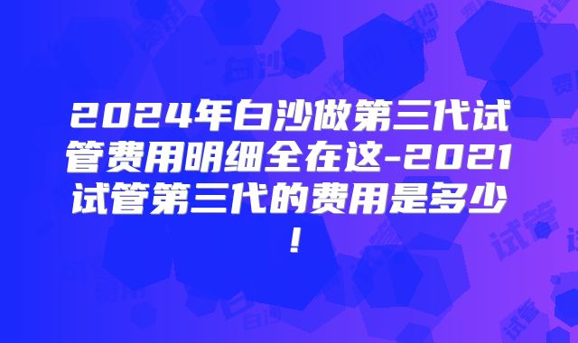 2024年白沙做第三代试管费用明细全在这-2021试管第三代的费用是多少!