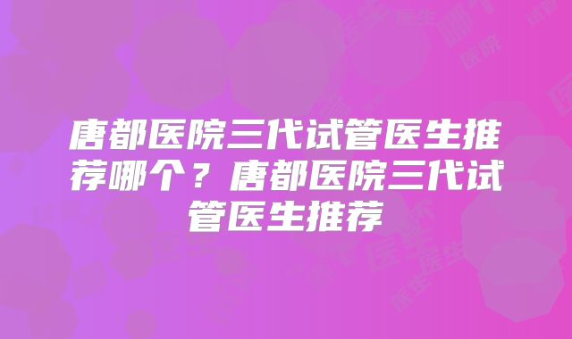 唐都医院三代试管医生推荐哪个？唐都医院三代试管医生推荐