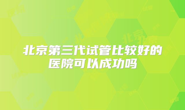 北京第三代试管比较好的医院可以成功吗