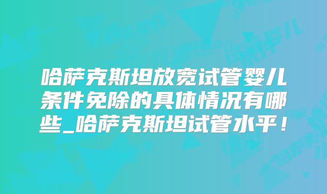 哈萨克斯坦放宽试管婴儿条件免除的具体情况有哪些_哈萨克斯坦试管水平！