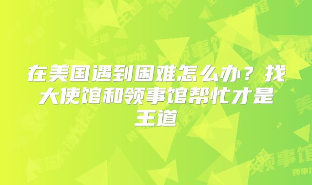 在美国遇到困难怎么办？找大使馆和领事馆帮忙才是王道