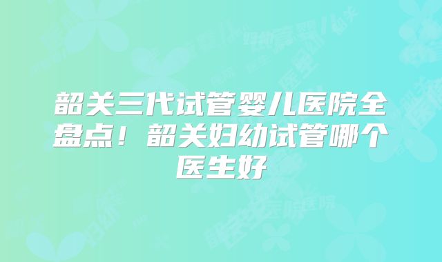 韶关三代试管婴儿医院全盘点！韶关妇幼试管哪个医生好