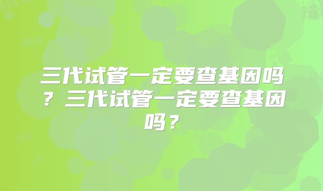 三代试管一定要查基因吗？三代试管一定要查基因吗？
