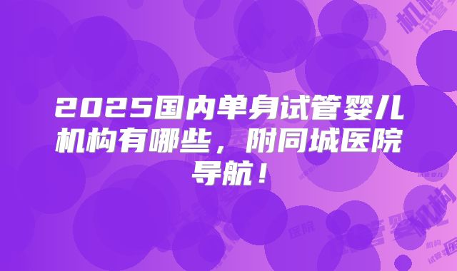 2025国内单身试管婴儿机构有哪些,附同城医院导航!