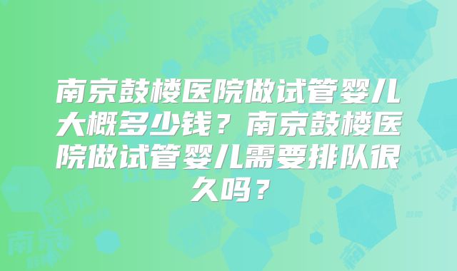 南京鼓楼医院做试管婴儿大概多少钱？南京鼓楼医院做试管婴儿需要排队很久吗？