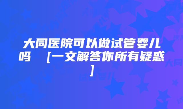 大同医院可以做试管婴儿吗  [一文解答你所有疑惑]