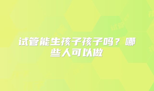 试管能生孩子孩子吗?哪些人可以做